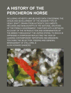 A History of the Percheron Horse: Including Hitherto Unpublished Data Concerning the Origin and Development of the Modern Type of Heavy Draft, Drawn from Authentic Documents, Records and Manuscripts in the National Archives of the French Government, Toge