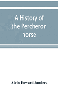 A history of the Percheron horse: including hitherto unpublished data concerning the origin and development of the modern type of heavy draft, drawn from authentic documents, records and manuscripts in the national archives of the French government...