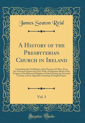 A History of the Presbyterian Church in Ireland, Vol. 3: Comprising the Civil History of the Province of Ulster, from the Accession of James the First; With a Preliminary Sketch of the Progress of the Reformed Religion in Ireland During the Sixteenth Cent - Reid, James Seaton