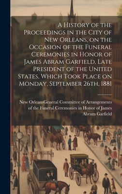 A History of the Proceedings in the City of New Orleans, on the Occasion of the Funeral Ceremonies in Honor of James Abram Garfield, Late President of the United States, Which Took Place on Monday, September 26th, 1881 - New Orleans (La ) General Committee of (Creator)