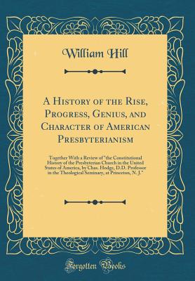 A History of the Rise, Progress, Genius, and Character of American Presbyterianism: Together with a Review of "the Constitutional History of the Presbyterian Church in the United States of America, by Chas. Hodge, D.D. Professor in the Theological Seminar - Hill, William