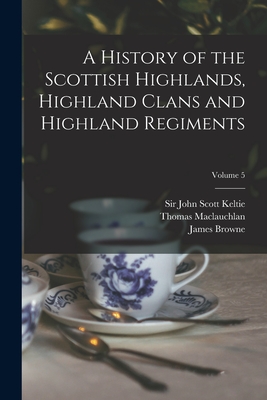 A History of the Scottish Highlands, Highland Clans and Highland Regiments; Volume 5 - Keltie, John Scott, Sir (Creator), and MacLauchlan, Thomas 1816-1886, and Browne, James 1793-1841 History of (Creator)