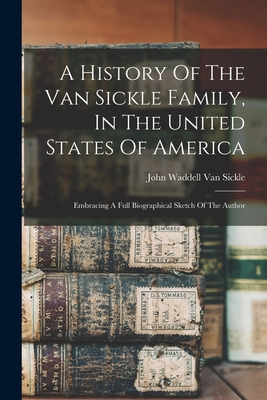 A History Of The Van Sickle Family, In The United States Of America: Embracing A Full Biographical Sketch Of The Author - John Waddell Van Sickle (Creator)