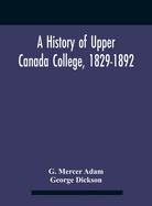 A History Of Upper Canada College, 1829-1892: With Contributions By Old Upper Canada College Boys, Lists Of Head-Boys, Exhibitioners, University Scholars And Medallists, And A Roll Of The School