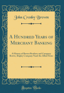 A Hundred Years of Merchant Banking: A History of Brown Brothers and Company Brown, Shipley Company Nand the Allied Firms (Classic Reprint)