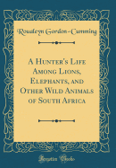 A Hunter's Life Among Lions, Elephants, and Other Wild Animals of South Africa (Classic Reprint)