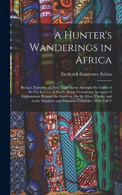 A Hunter's Wanderings in Africa: Being a Narrative of Nine Years Spent Amongst the Game of the Far Interior of South Africa, Containing Accounts of Explorations Beyond the Zambesi, On the River Chobe, and in the Matabele and Mashuna Countries, With Full N - Selous, Frederick Courteney