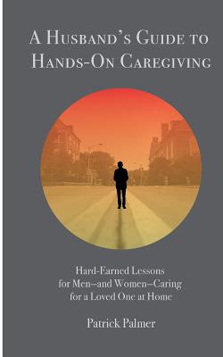 A Husband's Guide to Hands-On Caregiving: Hard-Earned Lessons for Men-and Women-Caring for a Loved One at Home - Palmer, Patrick