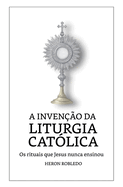 A Inven??o da Liturgia Cat?lica: Os rituais que Jesus nunca ensinou