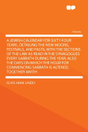 A Jewish Calendar for Sixty-Four Years, Detailing the New Moons, Festivals, and Fasts, with the Sections of the Law as Read in the Synagogues Every Sabbath During the Year; Also the Days on Which the Hour for Commencing Sabbath Is Altered; Together Awith