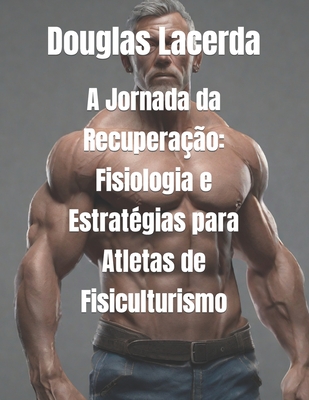 A Jornada da Recupera??o: Fisiologia e Estrat?gias para Atletas de Fisiculturismo - Lacerda, Douglas