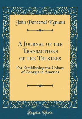 A Journal of the Transactions of the Trustees: For Establishing the Colony of Georgia in America (Classic Reprint) - Egmont, John Perceval