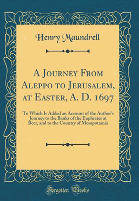 A Journey from Aleppo to Jerusalem, at Easter, A. D. 1697: To Which Is Added an Account of the Author's Journey to the Banks of the Euphrates at Beer, and to the Country of Mesopotamia (Classic Reprint) - Maundrell, Henry