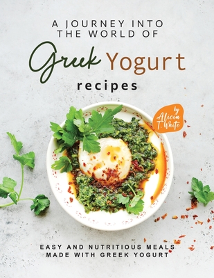 A Journey into the World of Greek Yogurt Recipes: Easy and Nutritious Meals Made with Greek Yogurt - T White, Alicia