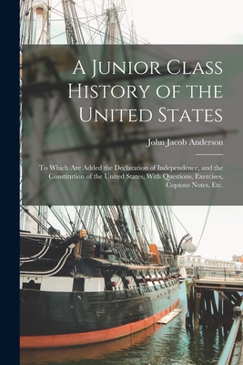A Junior Class History of the United States: To Which Are Added the Declaration of Independence, and the Constitution of the United States, With Questions, Exercises, Copious Notes, Etc. - Anderson, John Jacob