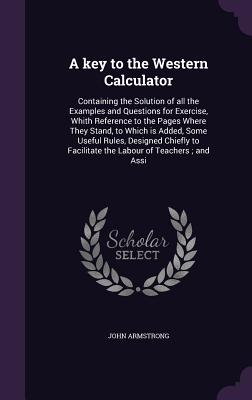 A key to the Western Calculator: Containing the Solution of all the Examples and Questions for Exercise, Whith Reference to the Pages Where They Stand, to Which is Added, Some Useful Rules, Designed Chiefly to Facilitate the Labour of Teachers; and Assi - Armstrong, John