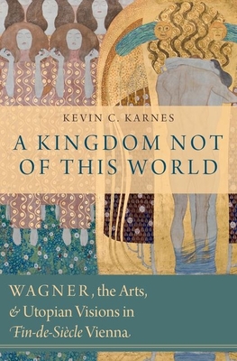 A Kingdom Not of This World: Wagner, the Arts, and Utopian Visions in Fin-De-Siecle Vienna - Karnes, Kevin C