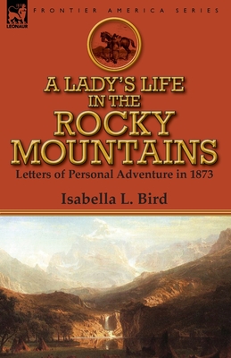 A Lady's Life in the Rocky Mountains: Letters of Personal Adventure in 1873 - Bird, Isabella L