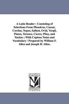 A Latin Reader: Consisting of Selections From Phoedrus, Caesar, Curtius, Nepos, Sallust, Ovid, Vergil, Platus, Terence, Cicero, Pliny, and Tacitus; With Copious Notes and Vocabulary / Prepared by William F. Allen and Joseph H. Allen. - Allen, William Francis