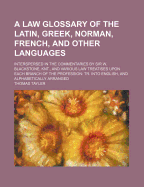A Law Glossary of the Latin, Greek, Norman, French, and Other Languages: Interspersed in the Commentaries by Sir W. Blackstone, Knt. and Various Law Treatise Upon Each Branch of the Profession; Translated Into English, and Alphabetically Arranged