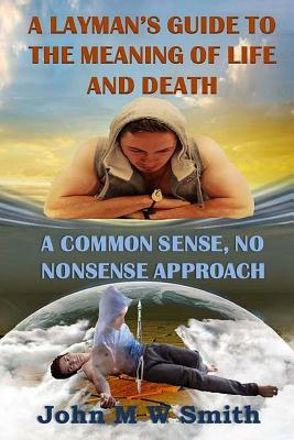 A Layman's Guide to the Meaning of Life and Death; A Common Sense, No Nonsense Approach - Smith, John M W