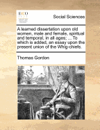 A Learned Dissertation Upon Old Women, Male and Female, Spiritual and Temporal in All Ages: Whether in Church, State, or Exchange-Alley (Classic Reprint)