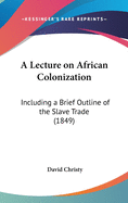 A Lecture on African Colonization. Including a Brief Outline of the Slave Trade, Emancipation, the Relation of the Republic of Liberia to England, &C. Delivered in the Hall of the House of Representatives of the State of Ohio