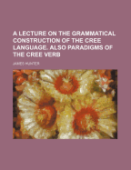 A Lecture on the Grammatical Construction of the Cree Language. Also Paradigms of the Cree Verb