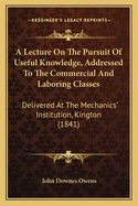 A Lecture On The Pursuit Of Useful Knowledge, Addressed To The Commercial And Laboring Classes: Delivered At The Mechanics' Institution, Kington (1841)