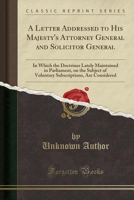 A Letter Addressed to His Majesty's Attorney General and Solicitor General: In Which the Doctrines Lately Maintained in Parliament, on the Subject of Voluntary Subscriptions, Are Considered (Classic Reprint) - Author, Unknown