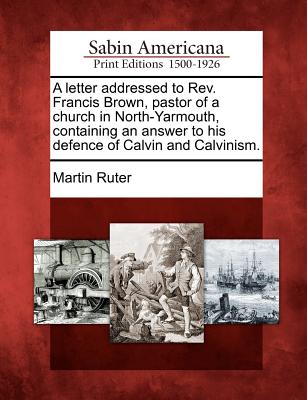 A Letter Addressed to Rev. Francis Brown, Pastor of a Church in North-Yarmouth, Containing an Answer to His Defence of Calvin and Calvinism. - Ruter, Martin