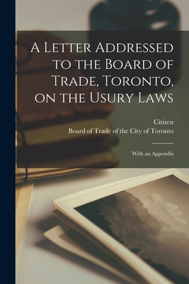 A Letter Addressed to the Board of Trade, Toronto, on the Usury Laws [microform]: With an Appendix - Citizen (Creator), and Board of Trade of the City of Toronto (Creator)