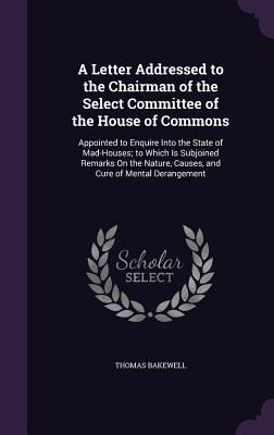 A Letter Addressed to the Chairman of the Select Committee of the House of Commons: Appointed to Enquire Into the State of Mad-Houses; to Which Is Subjoined Remarks On the Nature, Causes, and Cure of Mental Derangement - Bakewell, Thomas