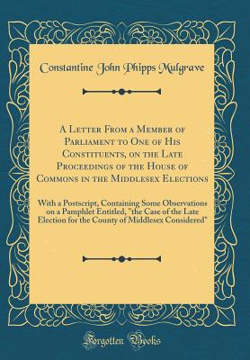 A Letter from a Member of Parliament to One of His Constituents, on the Late Proceedings of the House of Commons in the Middlesex Elections: With a Postscript, Containing Some Observations on a Pamphlet Entitled, "the Case of the Late Election for the Cou - Mulgrave, Constantine John Phipps