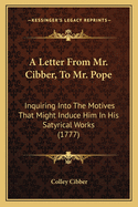 A Letter From Mr. Cibber, To Mr. Pope: Inquiring Into The Motives That Might Induce Him In His Satyrical Works (1777)