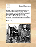 A Letter from Sir Richard Cox, Bart. to Thomas Prior, Esq; Shewing, from Experience, a Sure Method to Establish the Linen-Manufacture; And the Beneficial Effects, It Will Immediately Produce