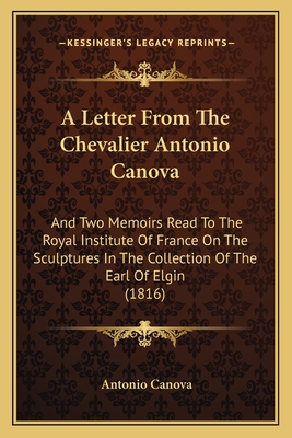 A Letter from the Chevalier Antonio Canova: And Two Memoirs Read to the Royal Institute of France on the Sculptures in the Collection of the Earl of Elgin (1816) - Canova, Antonio