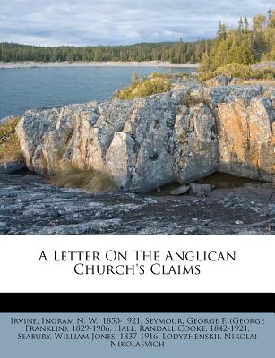 A Letter on the Anglican Church's Claims - Irvine, Ingram N W 1850-1921 (Creator), and Seymour, George F (George Franklin) 18 (Creator), and Hall, Randall Cooke 1842-1921 (Creator)