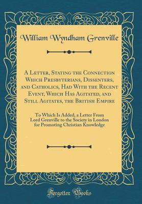 A Letter, Stating the Connection Which Presbyterians, Dissenters, and Catholics, Had with the Recent Event, Which Has Agitated, and Still Agitates, the British Empire: To Which Is Added, a Letter from Lord Grenville to the Society in London for Promoting - Grenville, William Wyndham, Baron