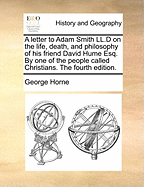 A Letter to Adam Smith LL.D on the Life, Death, and Philosophy of His Friend David Hume Esq. by One of the People Called Christians. the Fourth Edition.