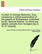 A Letter to George Steevens, Esq. Containing a Critical Examination of the Papers of Shakspeare; Published by Mr. Samuel Ireland. to Which Are Added, Extracts from Vortigern. by James Boaden, Esq. ...