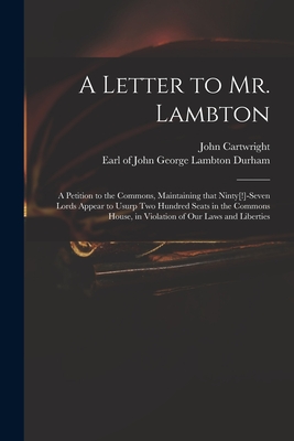 A Letter to Mr. Lambton: a Petition to the Commons, Maintaining That Ninty[!]-seven Lords Appear to Usurp Two Hundred Seats in the Commons House, in Violation of Our Laws and Liberties - Cartwright, John 1740-1824, and Durham, John George Lambton Earl of (Creator)