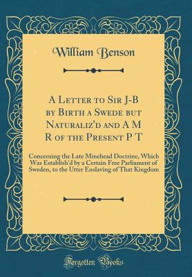 A Letter to Sir J-B by Birth a Swede But Naturaliz'd and A M R of the Present P T: Concerning the Late Minehead Doctrine, Which Was Establish'd by a Certain Free Parliament of Sweden, to the Utter Enslaving of That Kingdom (Classic Reprint) - Benson, William