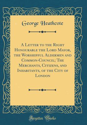 A Letter to the Right Honourable the Lord Mayor, the Worshipful Aldermen and Common-Council; The Merchants, Citizens, and Inhabitants, of the City of London (Classic Reprint) - Heathcote, George