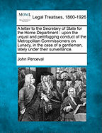 A Letter to the Secretary of State for the Home Department: Upon the Unjust and Pettifogging Conduct of the Metropolitan Commissioners on Lunacy, in the Case of a Gentleman, Lately Under Their Surveillance. - Perceval, John