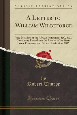 A Letter to William Wilbeforce: Vice President of the African Institution, &C, &C, Containing Remarks on the Reports of the Sierra Leone Company, and African Institution, 1815 (Classic Reprint) - Thorpe, Robert