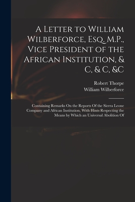 A Letter to William Wilberforce, Esq. M.P., Vice President of the African Institution, & C, & C, &c: Containing Remarks On the Reports Of the Sierra Leone Company and African Institution, With Hints Respecting the Means by Which an Universal Abolition Of - Wilberforce, William, and Thorpe, Robert