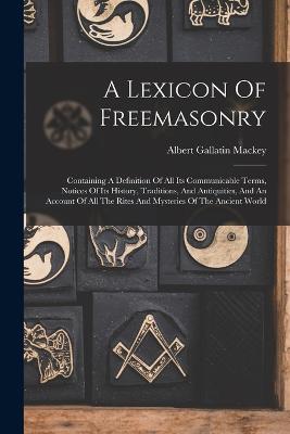 A Lexicon Of Freemasonry: Containing A Definition Of All Its Communicable Terms, Notices Of Its History, Traditions, And Antiquities, And An Account Of All The Rites And Mysteries Of The Ancient World - Mackey, Albert Gallatin