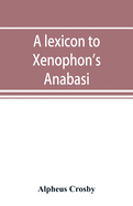 A lexicon to Xenophon's Anabasis; adapted to all the common editions, for the use both of beginners and of more advanced students