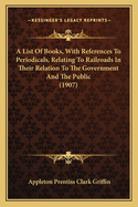 A List Of Books, With References To Periodicals, Relating To Railroads In Their Relation To The Government And The Public (1907)